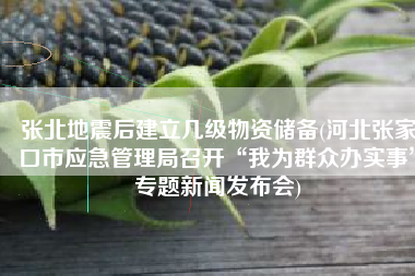 张北地震后建立几级物资储备(河北张家口市应急管理局召开“我为群众办实事”专题新闻发布会)