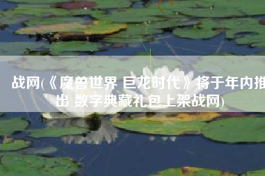 战网(《魔兽世界 巨龙时代》将于年内推出 数字典藏礼包上架战网)