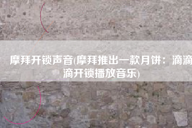 摩拜开锁声音(摩拜推出一款月饼：滴滴滴开锁播放音乐)