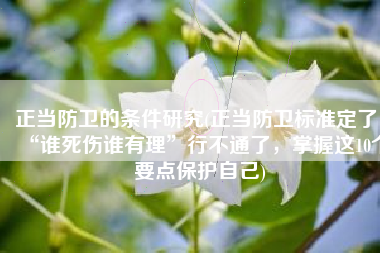 正当防卫的条件研究(正当防卫标准定了！“谁死伤谁有理”行不通了，掌握这10个要点保护自己)