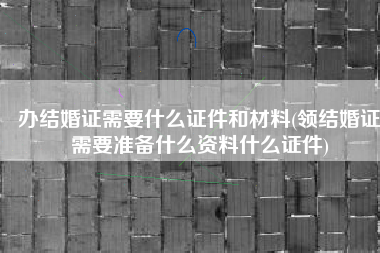 办结婚证需要什么证件和材料(领结婚证需要准备什么资料什么证件)