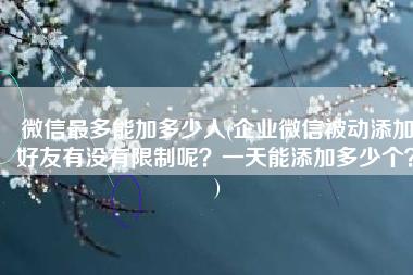 微信最多能加多少人(企业微信被动添加好友有没有限制呢？一天能添加多少个？)