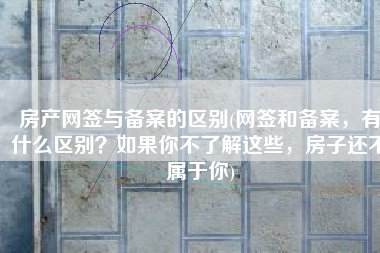 房产网签与备案的区别(网签和备案，有什么区别？如果你不了解这些，房子还不属于你)