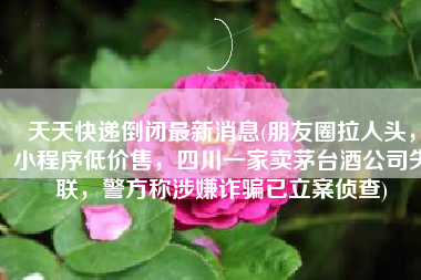 天天快递倒闭最新消息(朋友圈拉人头，小程序低价售，四川一家卖茅台酒公司失联，警方称涉嫌诈骗已立案侦查)