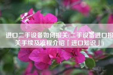 进口二手设备如何报关(二手设备进口报关手续及流程介绍「进口知识」)