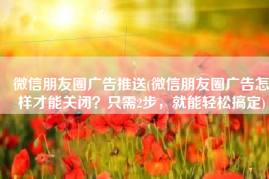 微信朋友圈广告推送(微信朋友圈广告怎样才能关闭？只需2步，就能轻松搞定)