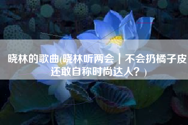 晓林的歌曲(晓林听两会｜不会扔橘子皮，还敢自称时尚达人？)