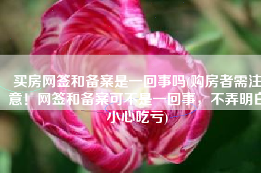 买房网签和备案是一回事吗(购房者需注意！网签和备案可不是一回事，不弄明白小心吃亏)