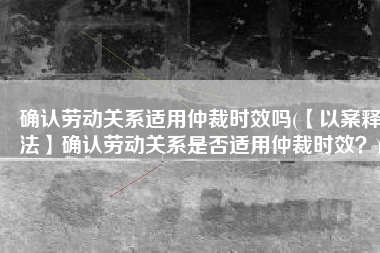 确认劳动关系适用仲裁时效吗(【以案释法】确认劳动关系是否适用仲裁时效？)