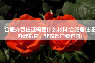 合肥办暂住证需要什么材料(合肥居住证办理指南，非霸都户看过来)