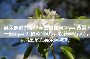 吴荣照骑共享单车去直播间("背景不一般"？捐款5000万，收获800万人气，鸿星尔克吴荣照被扒)