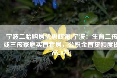 宁波二胎购房优惠政策(宁波：生育二孩或三孩家庭买首套房，公积金首贷额度提高20万)