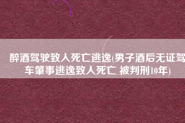 醉酒驾驶致人死亡逃逸(男子酒后无证驾车肇事逃逸致人死亡 被判刑10年)