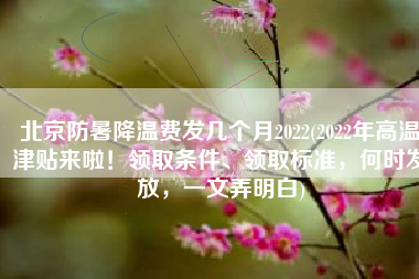 北京防暑降温费发几个月2022(2022年高温津贴来啦！领取条件、领取标准，何时发放，一文弄明白)