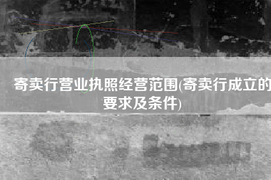 寄卖行营业执照经营范围(寄卖行成立的要求及条件)