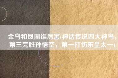 金乌和凤凰谁厉害(神话传说四大神鸟，第三完胜孙悟空，第一打伤东皇太一)