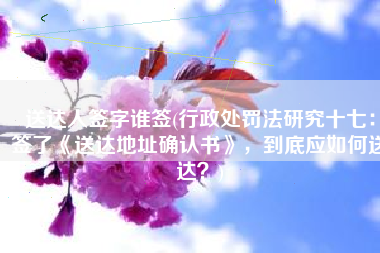 送达人签字谁签(行政处罚法研究十七：签了《送达地址确认书》，到底应如何送达？)