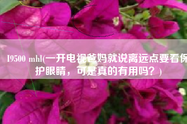 I9500 mhl(一开电视爸妈就说离远点要看保护眼睛，可是真的有用吗？)