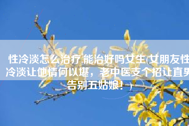 性冷淡怎么治疗,能治好吗女生(女朋友性冷淡让他情何以堪，老中医支个招让直男告别五姑娘！)