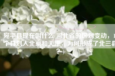 宛平县现在叫什么(河北省的区划变动，16个县划入北京和天津，为何形成了北三县？)