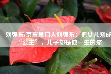 刘强东(京东掌门人刘强东：把女儿宠成“公主”，儿子却是他一生的痛)