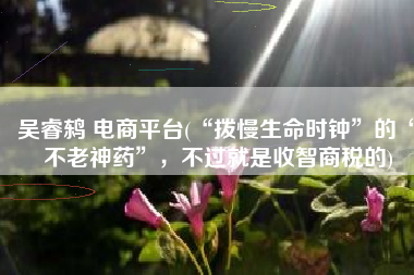 吴睿鸫 电商平台(“拨慢生命时钟”的“不老神药”，不过就是收智商税的)