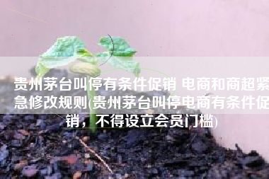 贵州茅台叫停有条件促销 电商和商超紧急修改规则(贵州茅台叫停电商有条件促销，不得设立会员门槛)