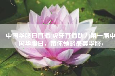 中国华服日直播(虎牙直播助力第一届中国华服日，带你领略最美华服)