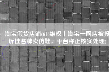 淘宝假货店铺(618维权丨淘宝一网店被投诉挂名牌卖仿鞋，平台称正核实处理)