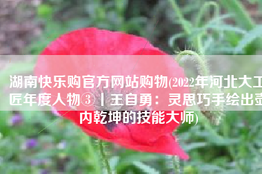湖南快乐购官方网站购物(2022年河北大工匠年度人物③丨王自勇：灵思巧手绘出壶内乾坤的技能大师)