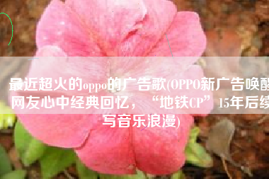 最近超火的oppo的广告歌(OPPO新广告唤醒网友心中经典回忆，“地铁CP”15年后续写音乐浪漫)
