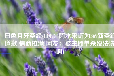 白色月牙圣经(LOL：阿水采访为369新圣经道歉 情商拉满 网友：被主播单杀没法洗啊)
