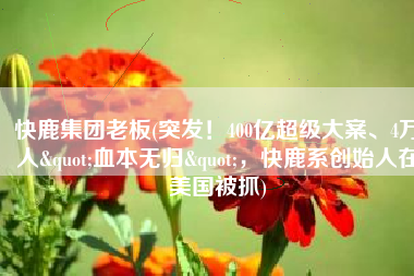 快鹿集团老板(突发！400亿超级大案、4万人"血本无归"，快鹿系创始人在美国被抓)