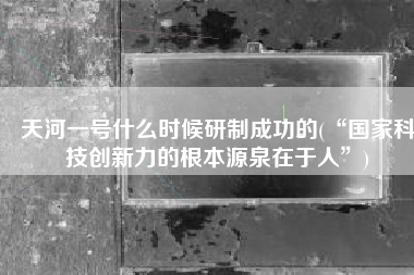 天河一号什么时候研制成功的(“国家科技创新力的根本源泉在于人”)