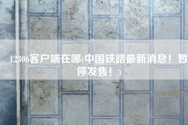 12306客户端在哪(中国铁路最新消息！暂停发售！)
