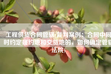 工程供货合同管辖(裁判案例：合同中同时约定履约地和交货地的，如何确定管辖法院)