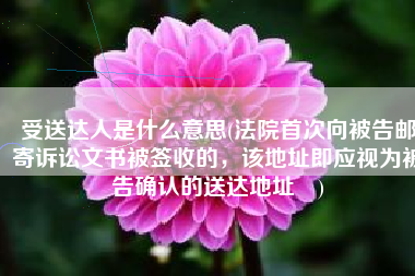 受送达人是什么意思(法院首次向被告邮寄诉讼文书被签收的，该地址即应视为被告确认的送达地址​)