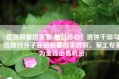 意图颠覆国家罪(触目惊心！退休干部勾结敌对分子妄图颠覆国家政权、军工专家为金钱出售机密)