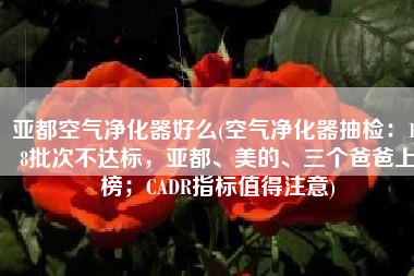 亚都空气净化器好么(空气净化器抽检：198批次不达标，亚都、美的、三个爸爸上榜；CADR指标值得注意)
