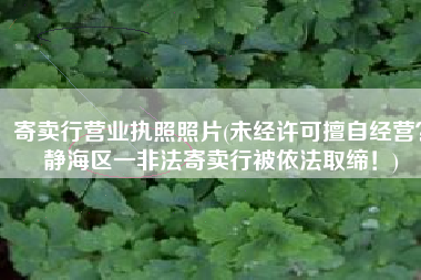 寄卖行营业执照照片(未经许可擅自经营？静海区一非法寄卖行被依法取缔！)