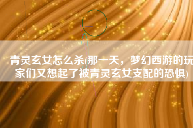 青灵玄女怎么杀(那一天，梦幻西游的玩家们又想起了被青灵玄女支配的恐惧)