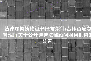 法律顾问资格证书报考条件(吉林省应急管理厅关于公开遴选法律顾问服务机构的公告)