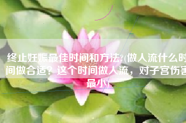 终止妊娠最佳时间和方法?(做人流什么时间做合适？这个时间做人流，对子宫伤害最小)