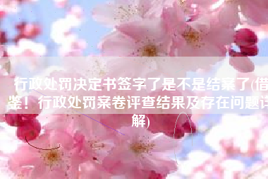 行政处罚决定书签字了是不是结案了(借鉴！行政处罚案卷评查结果及存在问题详解)