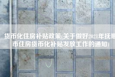 货币化住房补贴政策(关于做好2021年抚顺市住房货币化补贴发放工作的通知)