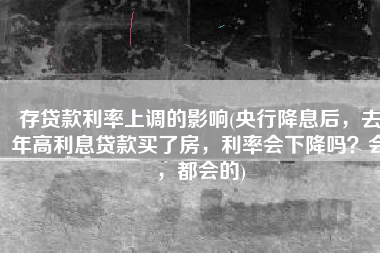 存贷款利率上调的影响(央行降息后，去年高利息贷款买了房，利率会下降吗？会，都会的)