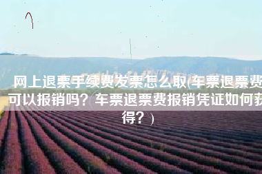 网上退票手续费发票怎么取(车票退票费可以报销吗？车票退票费报销凭证如何获得？)