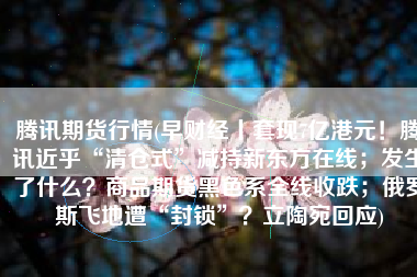 腾讯期货行情(早财经丨套现7亿港元！腾讯近乎“清仓式”减持新东方在线；发生了什么？商品期货黑色系全线收跌；俄罗斯飞地遭“封锁”？立陶宛回应)