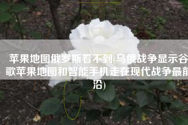 苹果地图俄罗斯看不到(乌俄战争显示谷歌苹果地图和智能手机走在现代战争最前沿)