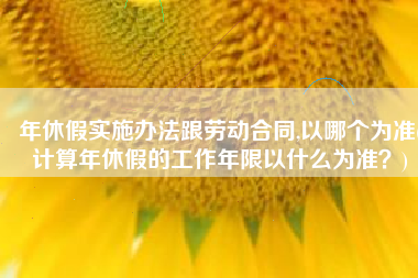 年休假实施办法跟劳动合同,以哪个为准(计算年休假的工作年限以什么为准？)